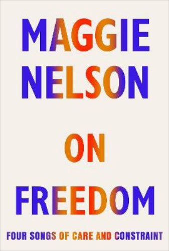 On Freedom Four Songs of Care and Constraint By Maggie Nelson
