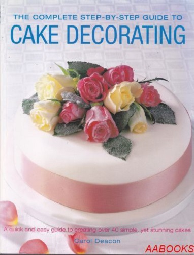 The Complete Step-by-step Guide to Cake Decorating By Carol Deacon